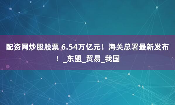 配资网炒股股票 6.54万亿元！海关总署最新发布！_东盟_贸易_我国