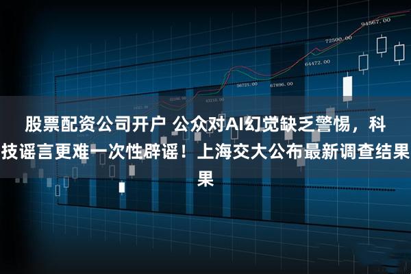 股票配资公司开户 公众对AI幻觉缺乏警惕，科技谣言更难一次性辟谣！上海交大公布最新调查结果