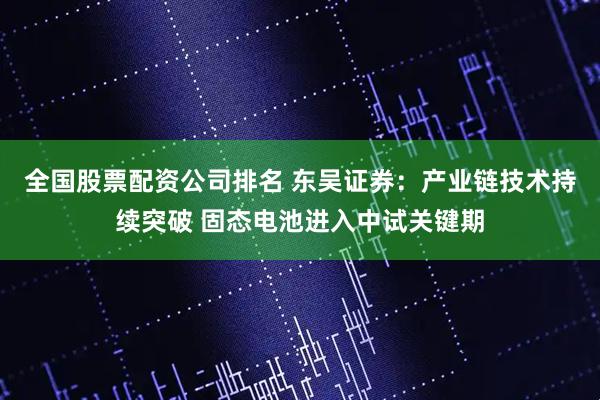 全国股票配资公司排名 东吴证券：产业链技术持续突破 固态电池进入中试关键期