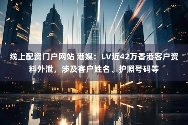 线上配资门户网站 港媒：LV近42万香港客户资料外泄，涉及客户姓名、护照号码等