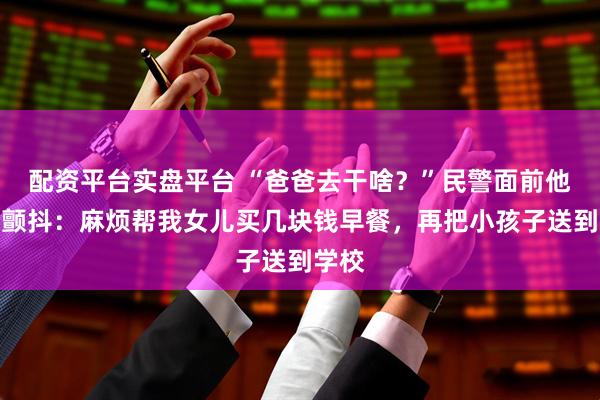 配资平台实盘平台 “爸爸去干啥？”民警面前他声音颤抖：麻烦帮我女儿买几块钱早餐，再把小孩子送到学校