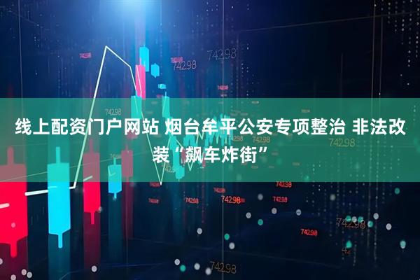 线上配资门户网站 烟台牟平公安专项整治 非法改装“飙车炸街”