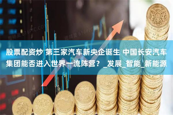 股票配资炒 第三家汽车新央企诞生 中国长安汽车集团能否进入世界一流阵营？_发展_智能_新能源
