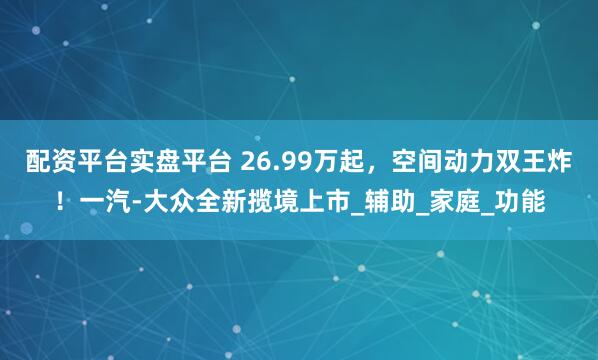 配资平台实盘平台 26.99万起，空间动力双王炸！一汽-大众全新揽境上市_辅助_家庭_功能