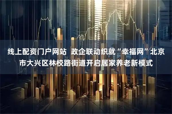 线上配资门户网站  政企联动织就“幸福网”北京市大兴区林校路街道开启居家养老新模式