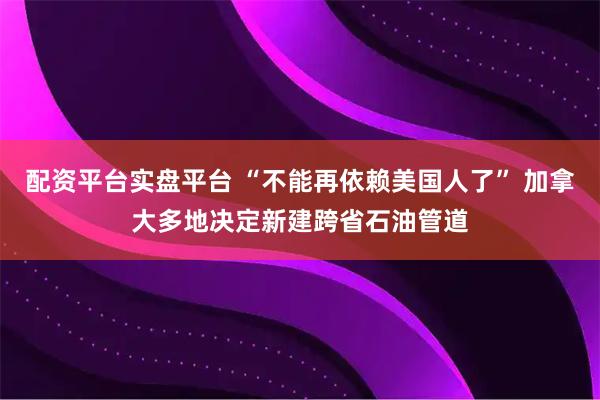 配资平台实盘平台 “不能再依赖美国人了” 加拿大多地决定新建跨省石油管道