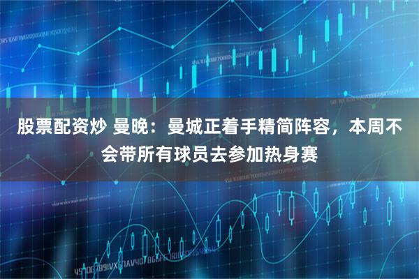 股票配资炒 曼晚：曼城正着手精简阵容，本周不会带所有球员去参加热身赛