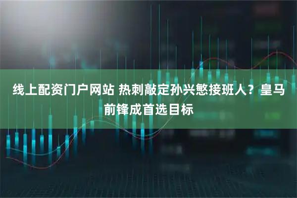 线上配资门户网站 热刺敲定孙兴慜接班人？皇马前锋成首选目标