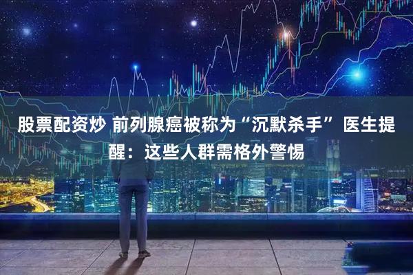 股票配资炒 前列腺癌被称为“沉默杀手” 医生提醒：这些人群需格外警惕