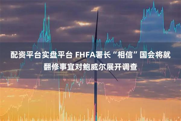 配资平台实盘平台 FHFA署长“相信”国会将就翻修事宜对鲍威尔展开调查