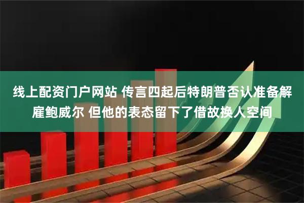 线上配资门户网站 传言四起后特朗普否认准备解雇鲍威尔 但他的表态留下了借故换人空间
