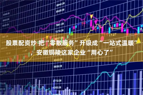 股票配资炒 把“零散服务”升级成“一站式温暖”，安徽铜陵这家企业“用心了”