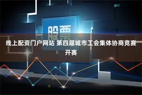 线上配资门户网站 第四届城市工会集体协商竞赛开赛