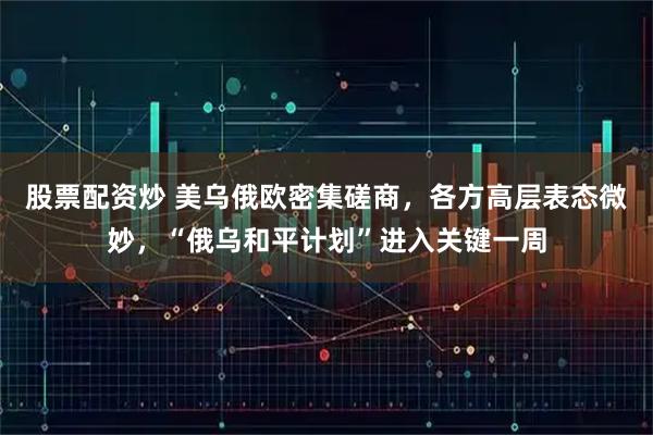 股票配资炒 美乌俄欧密集磋商，各方高层表态微妙，“俄乌和平计划”进入关键一周