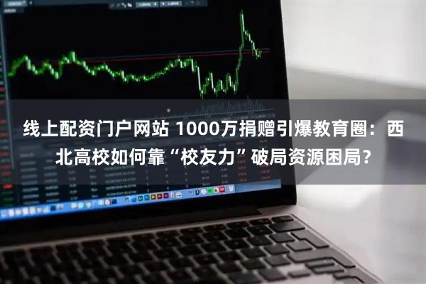 线上配资门户网站 1000万捐赠引爆教育圈：西北高校如何靠“校友力”破局资源困局？