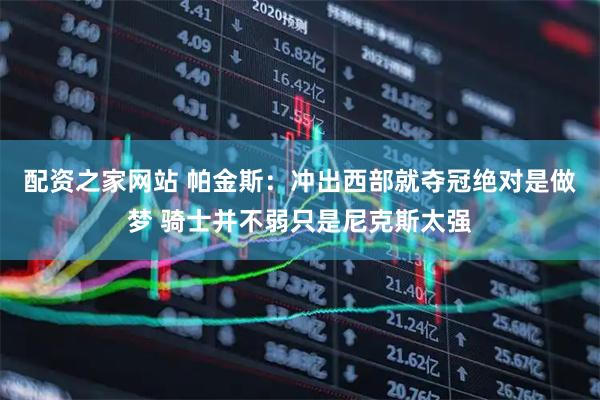 配资之家网站 帕金斯：冲出西部就夺冠绝对是做梦 骑士并不弱只是尼克斯太强