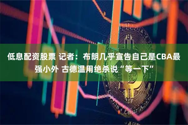 低息配资股票 记者：布朗几乎宣告自己是CBA最强小外 古德温用绝杀说“等一下”