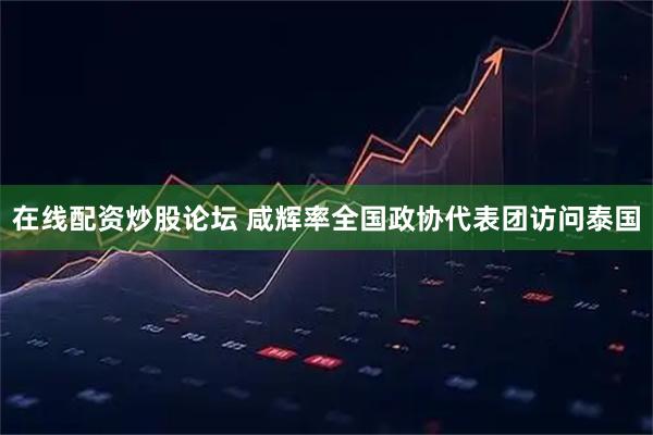 在线配资炒股论坛 咸辉率全国政协代表团访问泰国