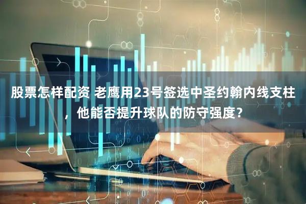 股票怎样配资 老鹰用23号签选中圣约翰内线支柱，他能否提升球队的防守强度？