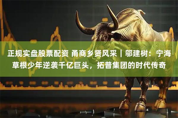 正规实盘股票配资 甬商乡贤风采｜邬建树：宁海草根少年逆袭千亿巨头，拓普集团的时代传奇