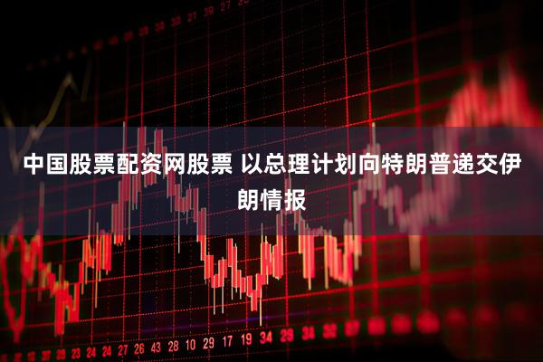 中国股票配资网股票 以总理计划向特朗普递交伊朗情报