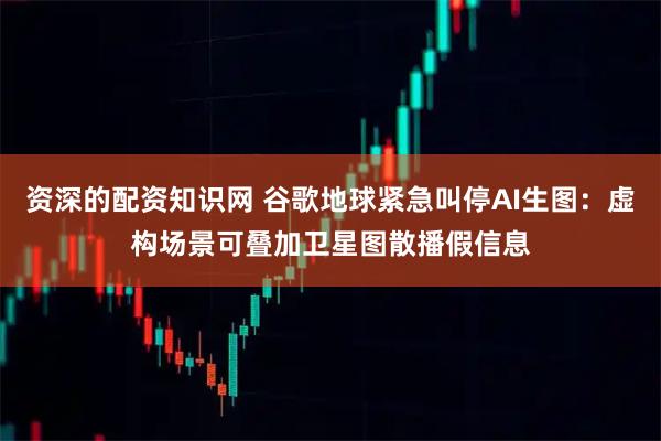 资深的配资知识网 谷歌地球紧急叫停AI生图：虚构场景可叠加卫星图散播假信息