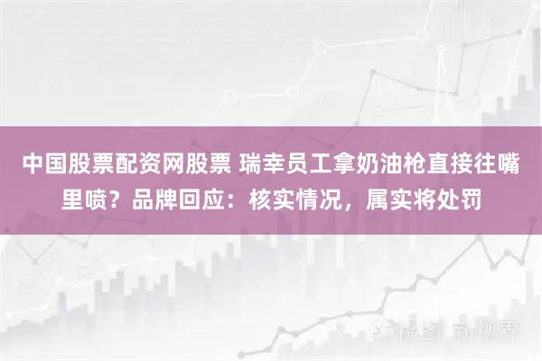 中国股票配资网股票 瑞幸员工拿奶油枪直接往嘴里喷？品牌回应：核实情况，属实将处罚