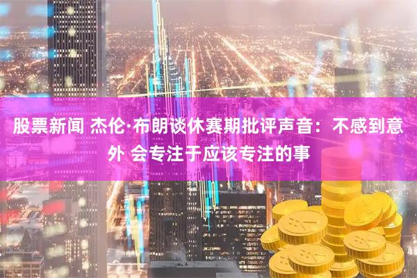 股票新闻 杰伦·布朗谈休赛期批评声音：不感到意外 会专注于应该专注的事