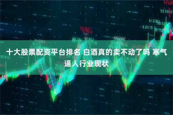 十大股票配资平台排名 白酒真的卖不动了吗 寒气逼人行业现状