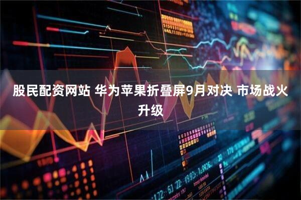 股民配资网站 华为苹果折叠屏9月对决 市场战火升级