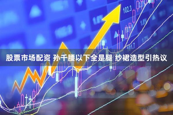 股票市场配资 孙千腰以下全是腿 纱裙造型引热议