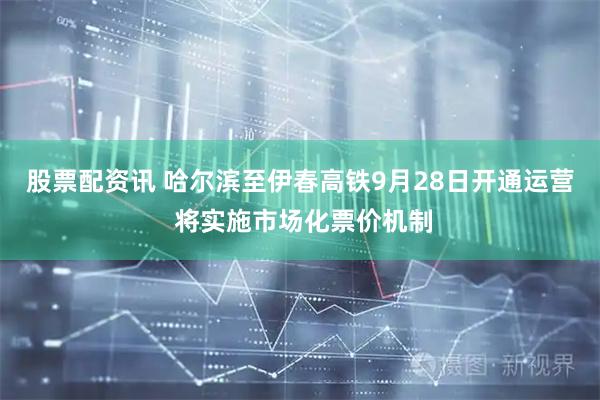 股票配资讯 哈尔滨至伊春高铁9月28日开通运营 将实施市场化票价机制