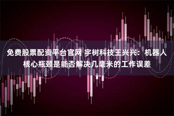 免费股票配资平台官网 宇树科技王兴兴：机器人核心瓶颈是能否解决几毫米的工作误差
